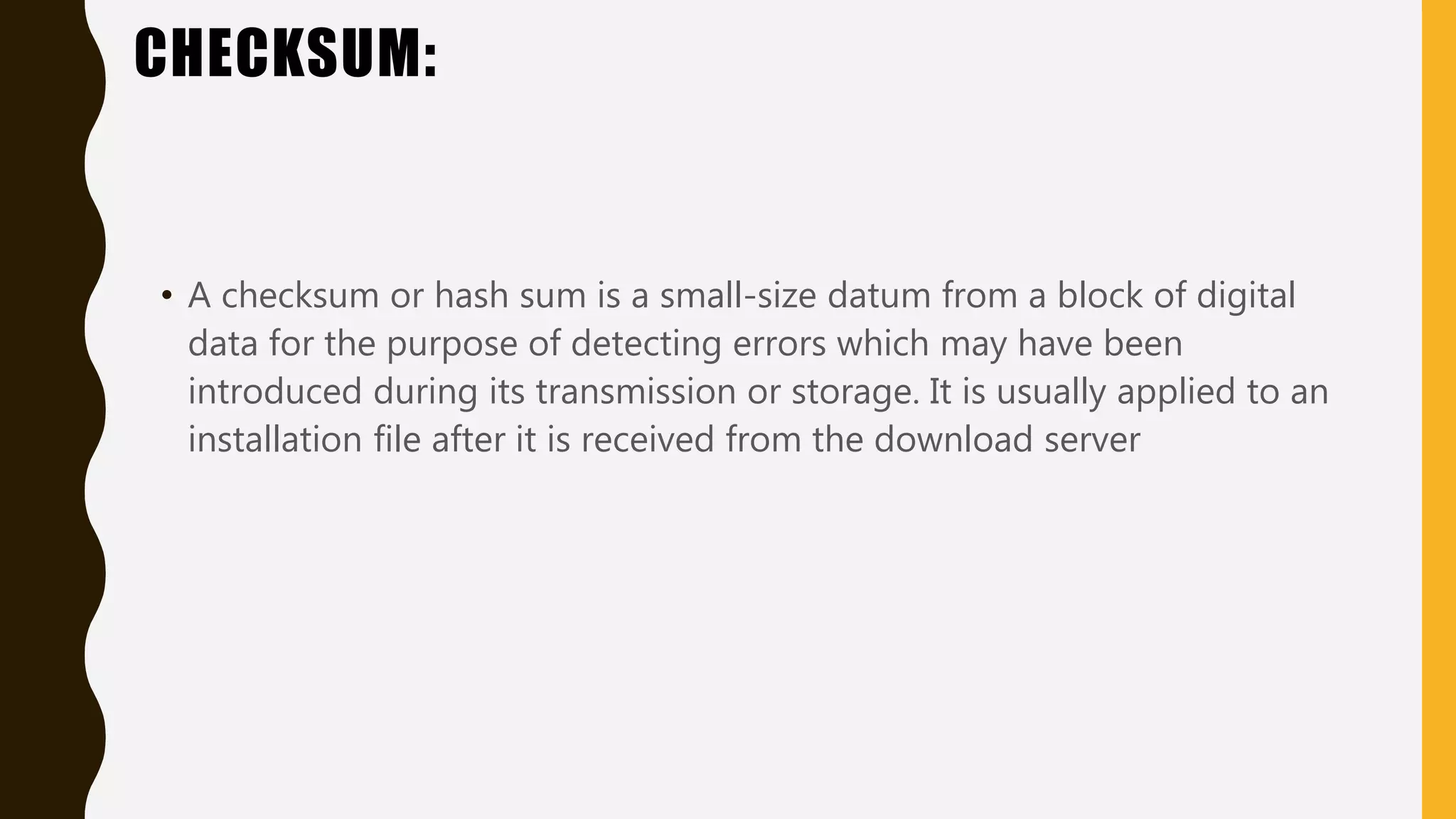 CHECKSUM:
• A checksum or hash sum is a small-size datum from a block of digital
data for the purpose of detecting errors which may have been
introduced during its transmission or storage. It is usually applied to an
installation file after it is received from the download server
 