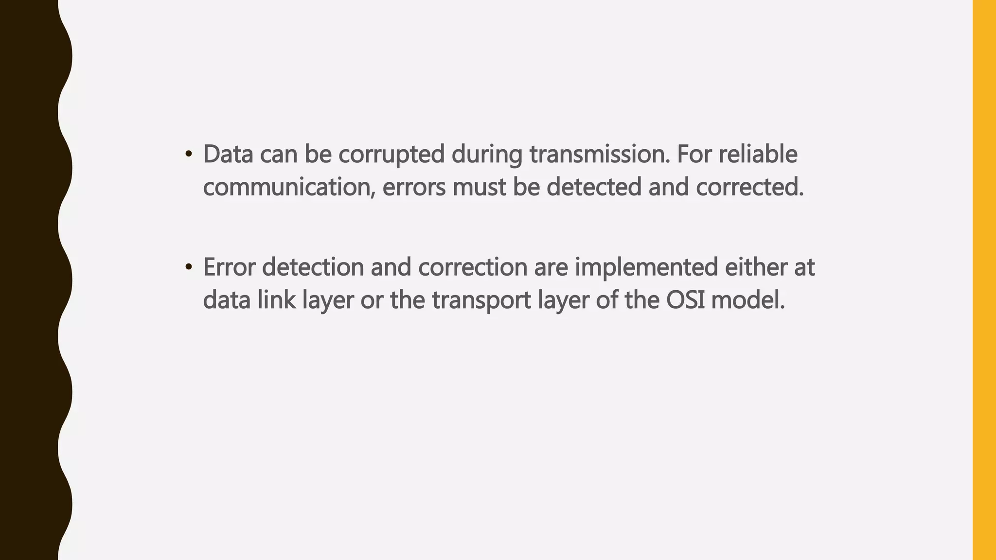 • Data can be corrupted during transmission. For reliable
communication, errors must be detected and corrected.
• Error detection and correction are implemented either at
data link layer or the transport layer of the OSI model.
 