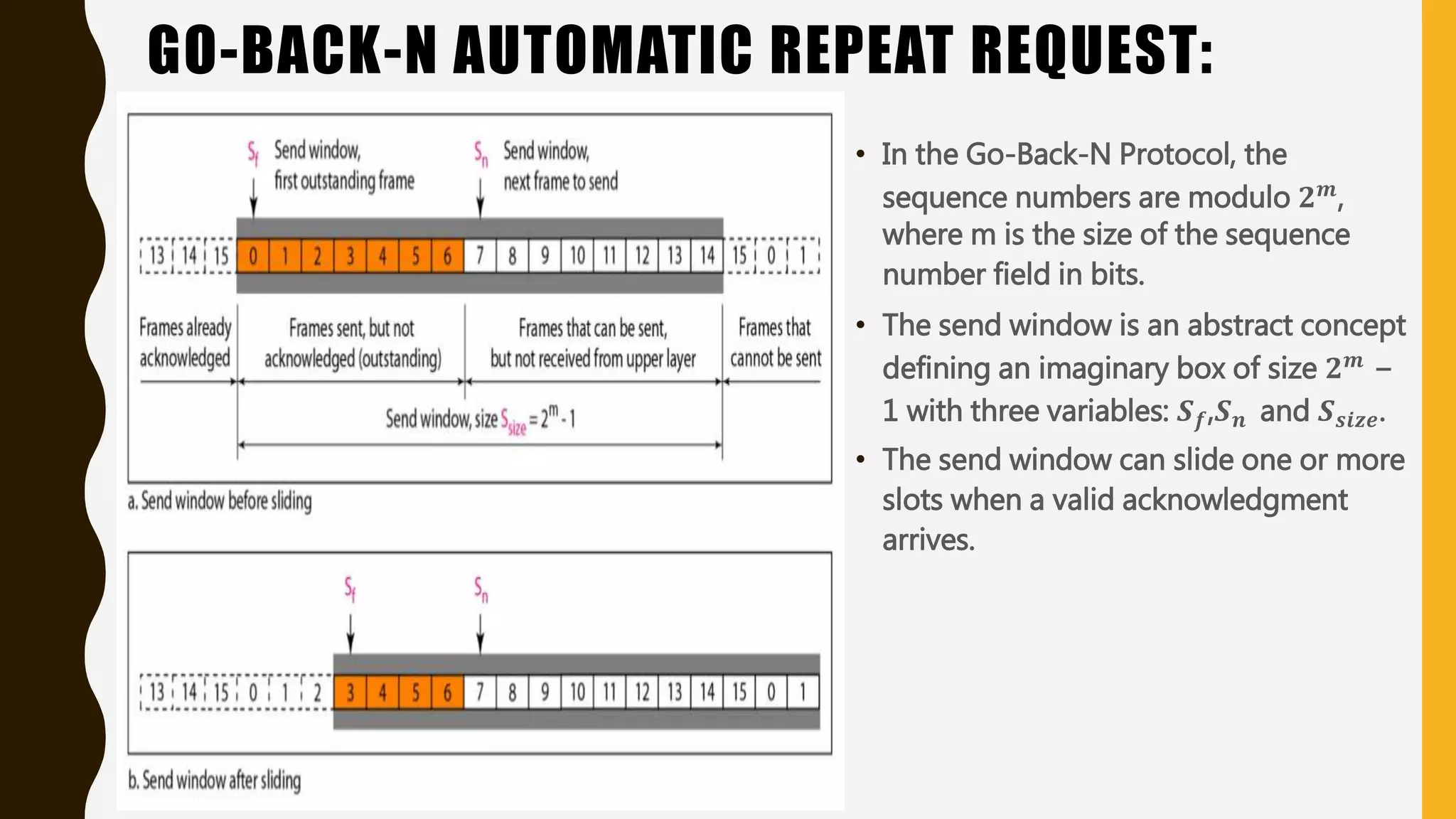 GO-BACK-N AUTOMATIC REPEAT REQUEST:
• In the Go-Back-N Protocol, the
sequence numbers are modulo 𝟐 𝒎,
where m is the size of the sequence
number field in bits.
• The send window is an abstract concept
defining an imaginary box of size 𝟐 𝒎 −
1 with three variables: 𝑺 𝒇,𝑺 𝒏 and 𝑺 𝒔𝒊𝒛𝒆.
• The send window can slide one or more
slots when a valid acknowledgment
arrives.
 