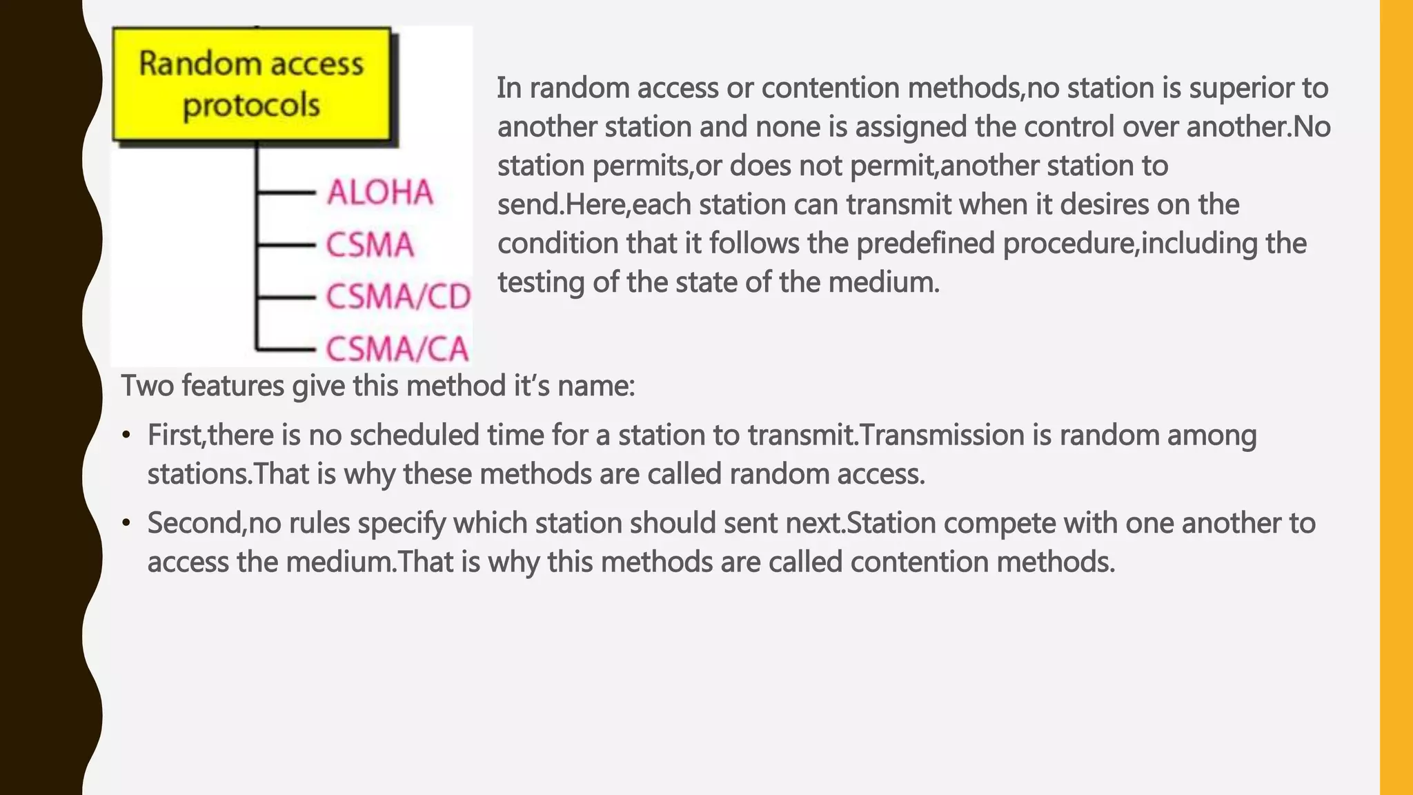 In random access or contention methods,no station is superior to
another station and none is assigned the control over another.No
station permits,or does not permit,another station to
send.Here,each station can transmit when it desires on the
condition that it follows the predefined procedure,including the
testing of the state of the medium.
Two features give this method it’s name:
• First,there is no scheduled time for a station to transmit.Transmission is random among
stations.That is why these methods are called random access.
• Second,no rules specify which station should sent next.Station compete with one another to
access the medium.That is why this methods are called contention methods.
 