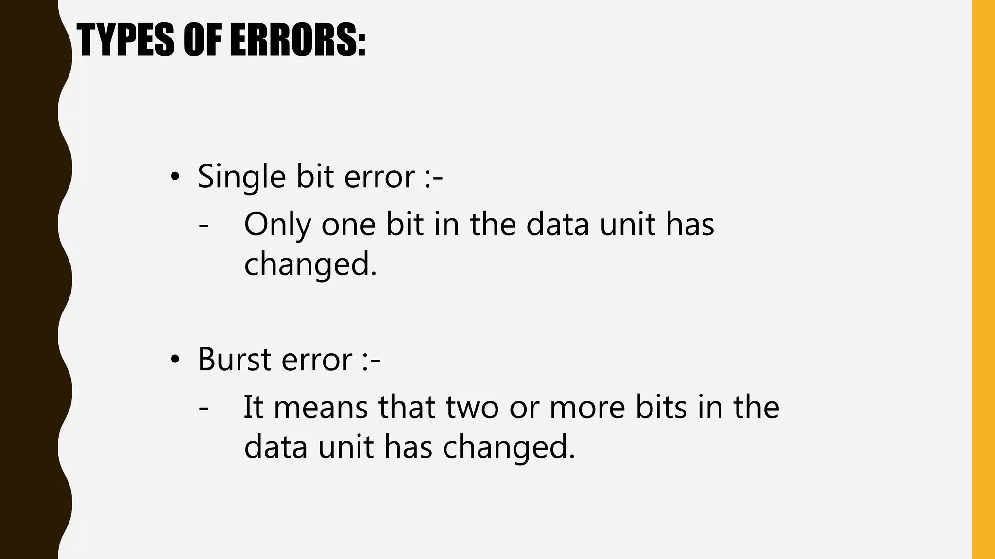TYPES OF ERRORS:
• Single bit error :-
- Only one bit in the data unit has
changed.
• Burst error :-
- It means that two or more bits in the
data unit has changed.
 