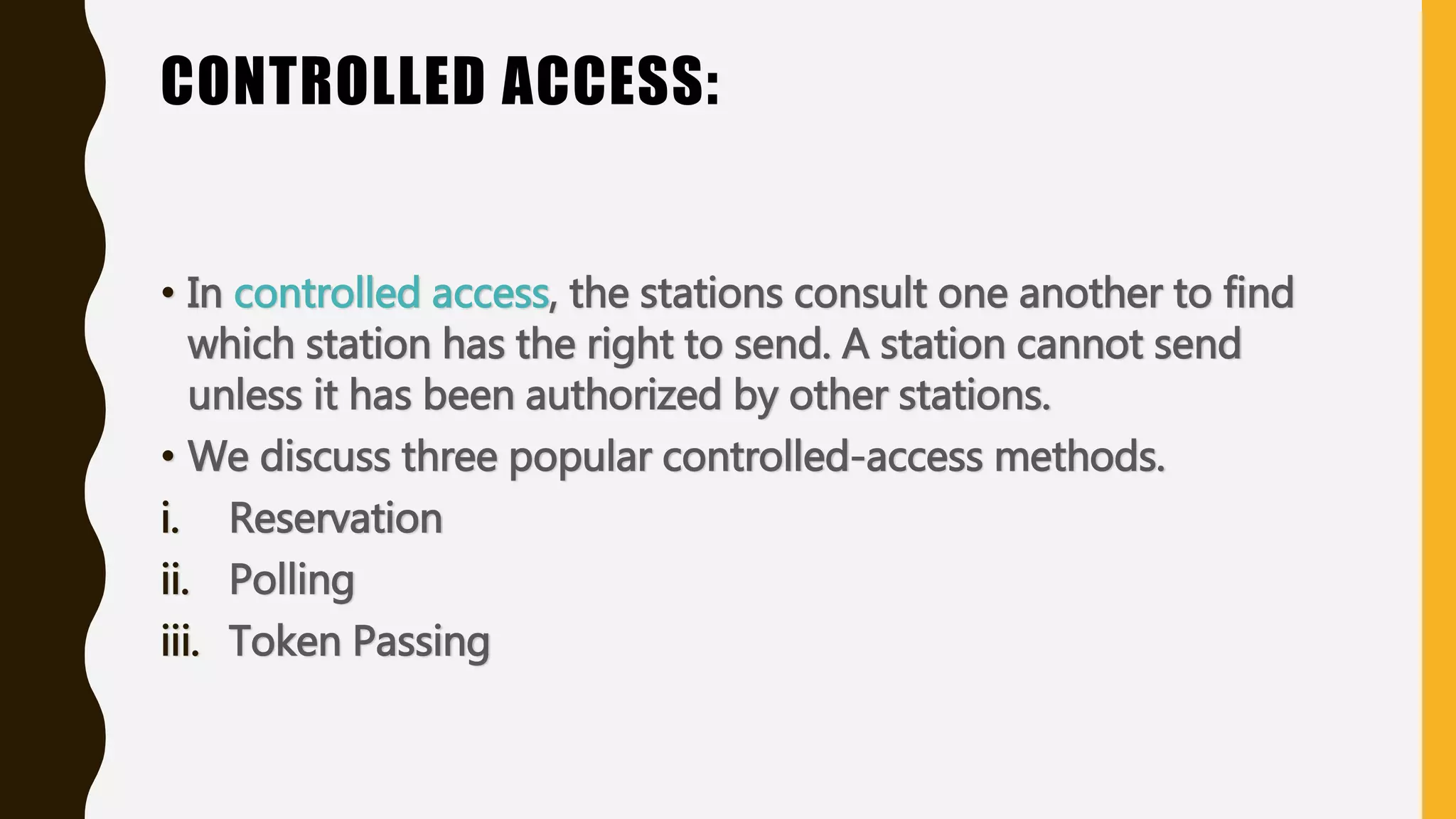 CONTROLLED ACCESS:
• In controlled access, the stations consult one another to find
which station has the right to send. A station cannot send
unless it has been authorized by other stations.
• We discuss three popular controlled-access methods.
i. Reservation
ii. Polling
iii. Token Passing
 