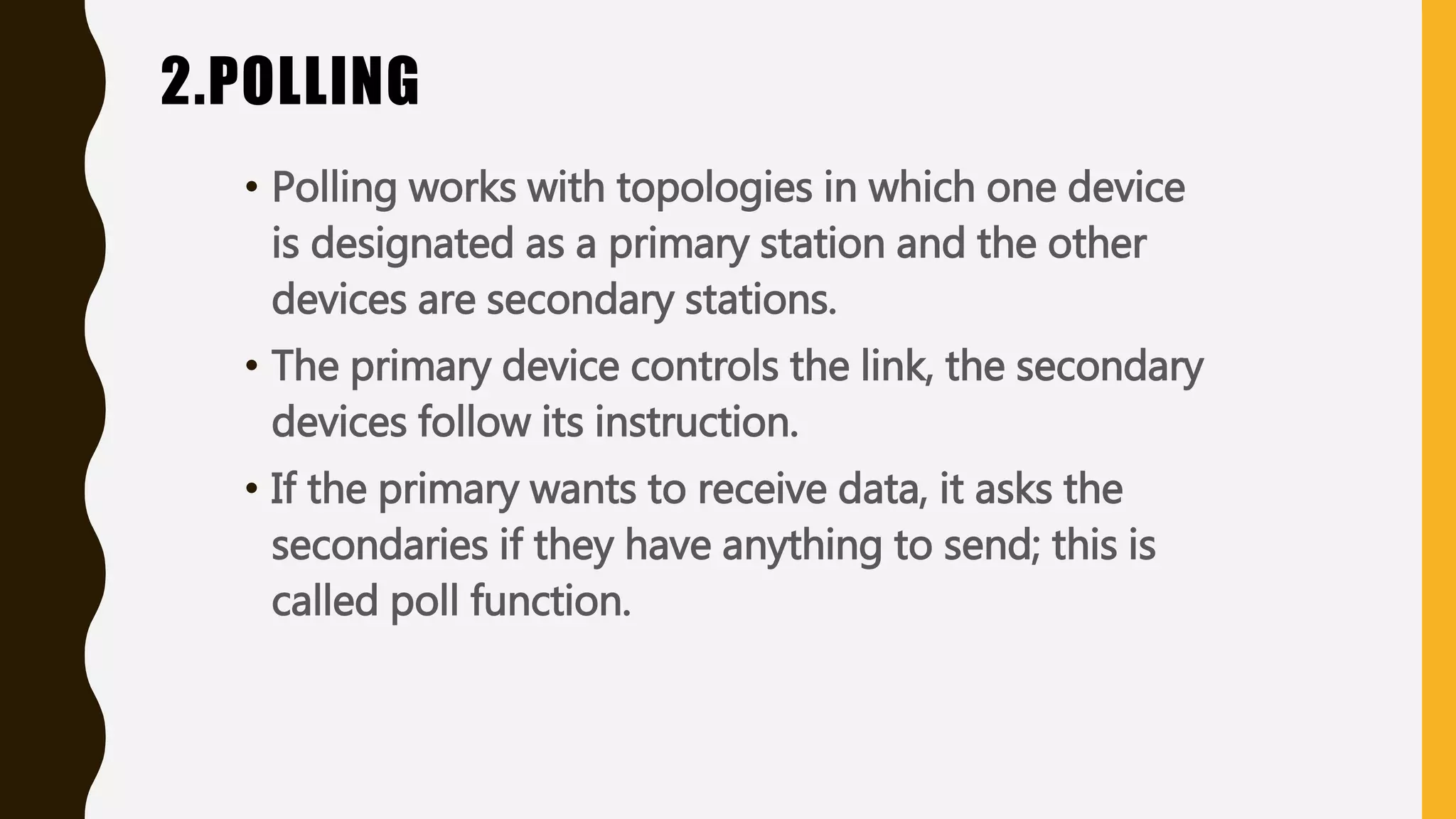 2.POLLING
• Polling works with topologies in which one device
is designated as a primary station and the other
devices are secondary stations.
• The primary device controls the link, the secondary
devices follow its instruction.
• If the primary wants to receive data, it asks the
secondaries if they have anything to send; this is
called poll function.
 