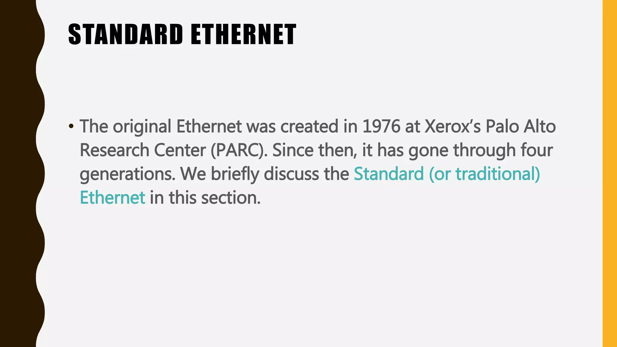 STANDARD ETHERNET
• The original Ethernet was created in 1976 at Xerox’s Palo Alto
Research Center (PARC). Since then, it has gone through four
generations. We briefly discuss the Standard (or traditional)
Ethernet in this section.
 