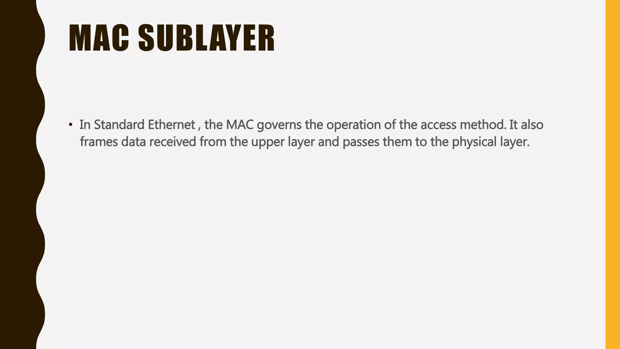 MAC SUBLAYER
• In Standard Ethernet , the MAC governs the operation of the access method. It also
frames data received from the upper layer and passes them to the physical layer.
 
