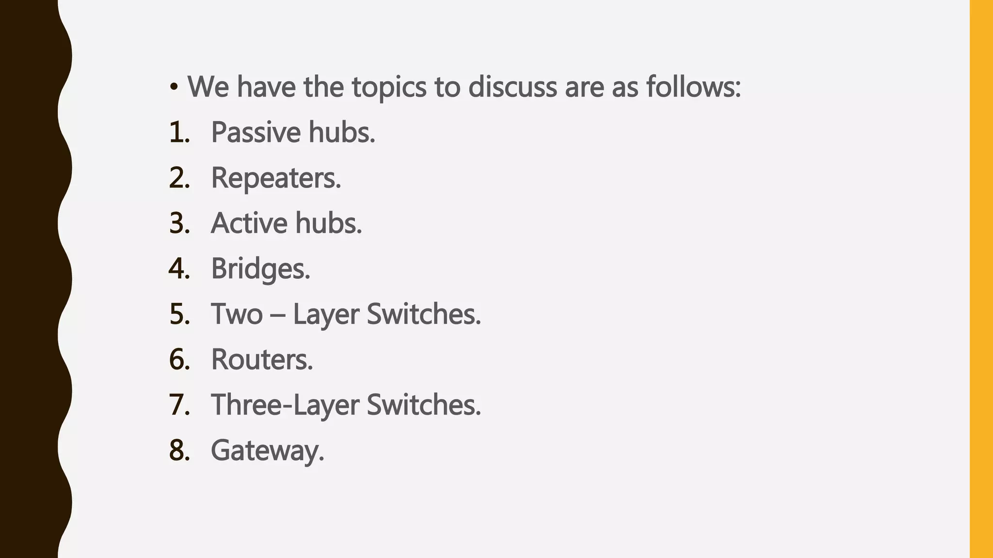 • We have the topics to discuss are as follows:
1. Passive hubs.
2. Repeaters.
3. Active hubs.
4. Bridges.
5. Two – Layer Switches.
6. Routers.
7. Three-Layer Switches.
8. Gateway.
 