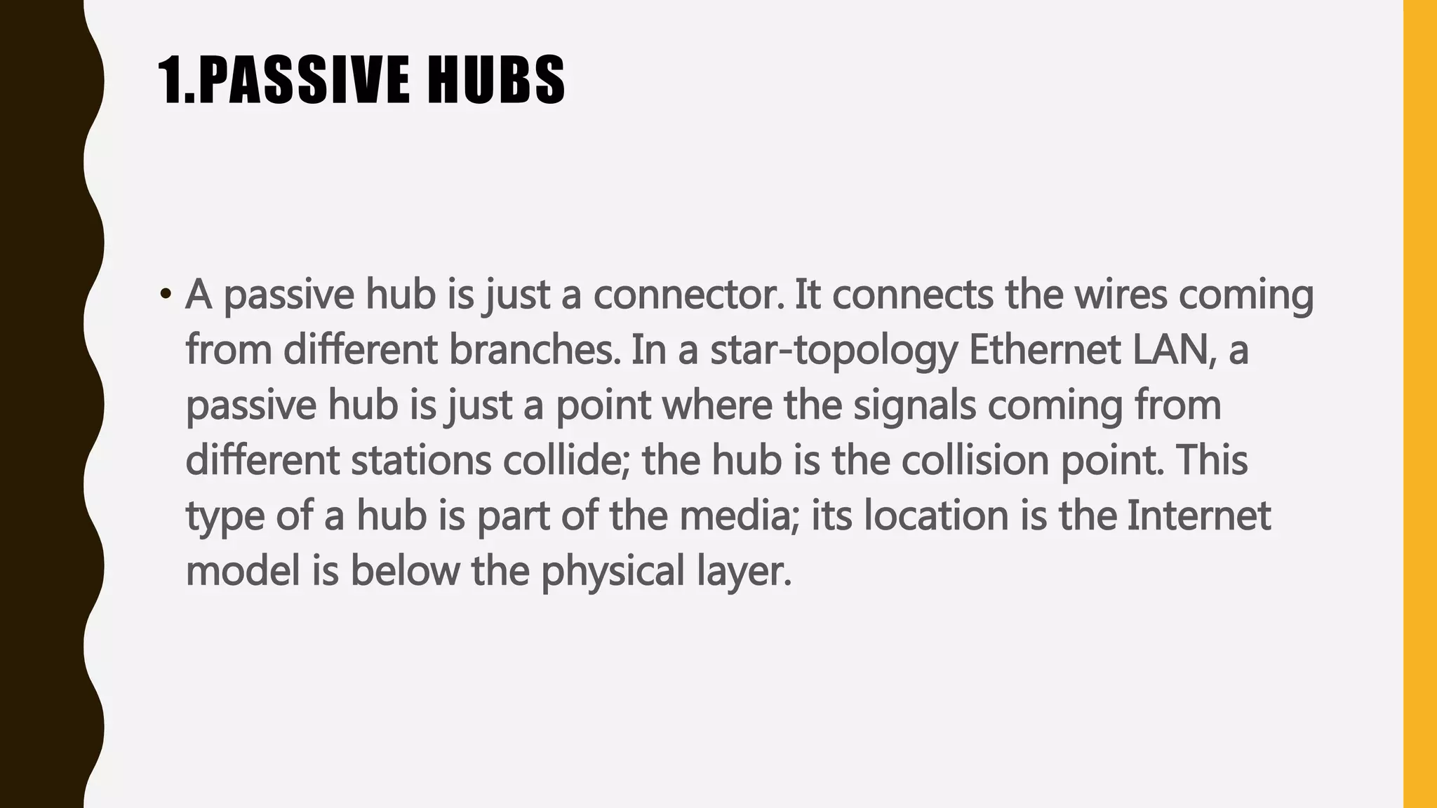 1.PASSIVE HUBS
• A passive hub is just a connector. It connects the wires coming
from different branches. In a star-topology Ethernet LAN, a
passive hub is just a point where the signals coming from
different stations collide; the hub is the collision point. This
type of a hub is part of the media; its location is the Internet
model is below the physical layer.
 