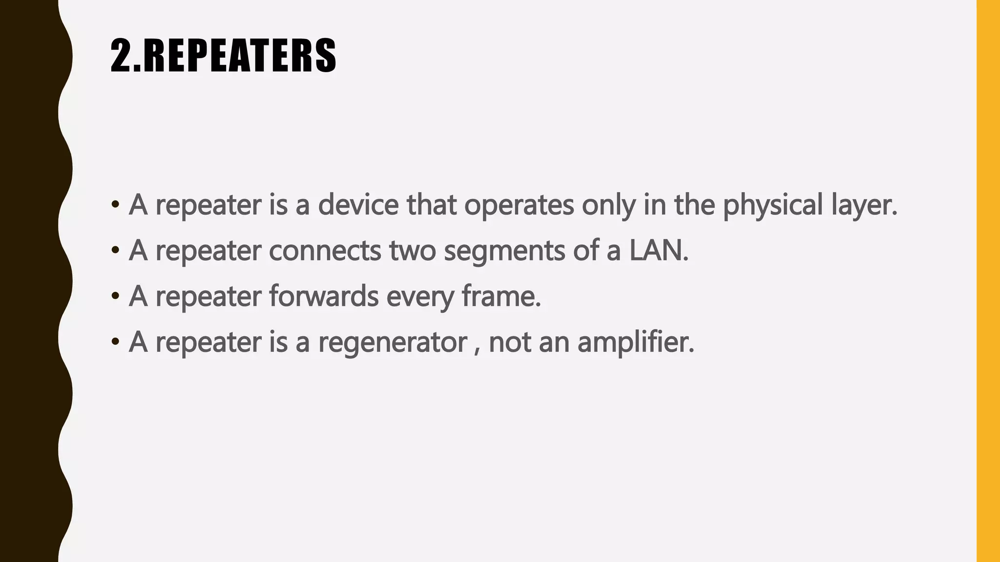 2.REPEATERS
• A repeater is a device that operates only in the physical layer.
• A repeater connects two segments of a LAN.
• A repeater forwards every frame.
• A repeater is a regenerator , not an amplifier.
 