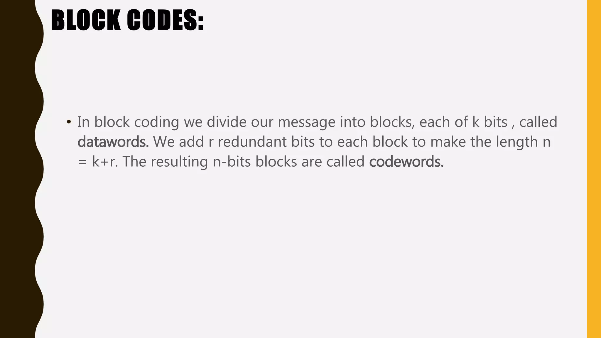 BLOCK CODES:
• In block coding we divide our message into blocks, each of k bits , called
datawords. We add r redundant bits to each block to make the length n
= k+r. The resulting n-bits blocks are called codewords.
 