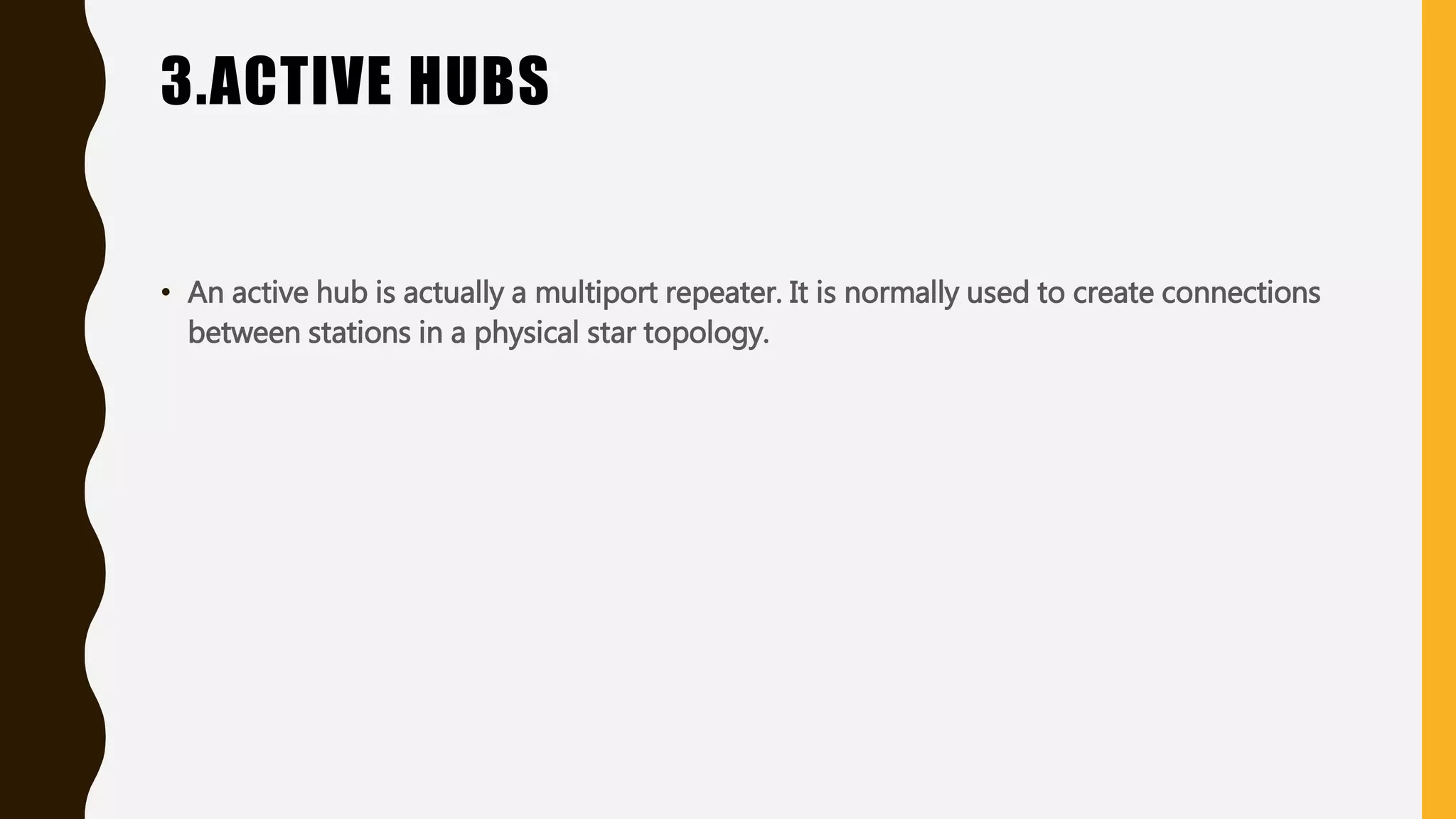 3.ACTIVE HUBS
• An active hub is actually a multiport repeater. It is normally used to create connections
between stations in a physical star topology.
 