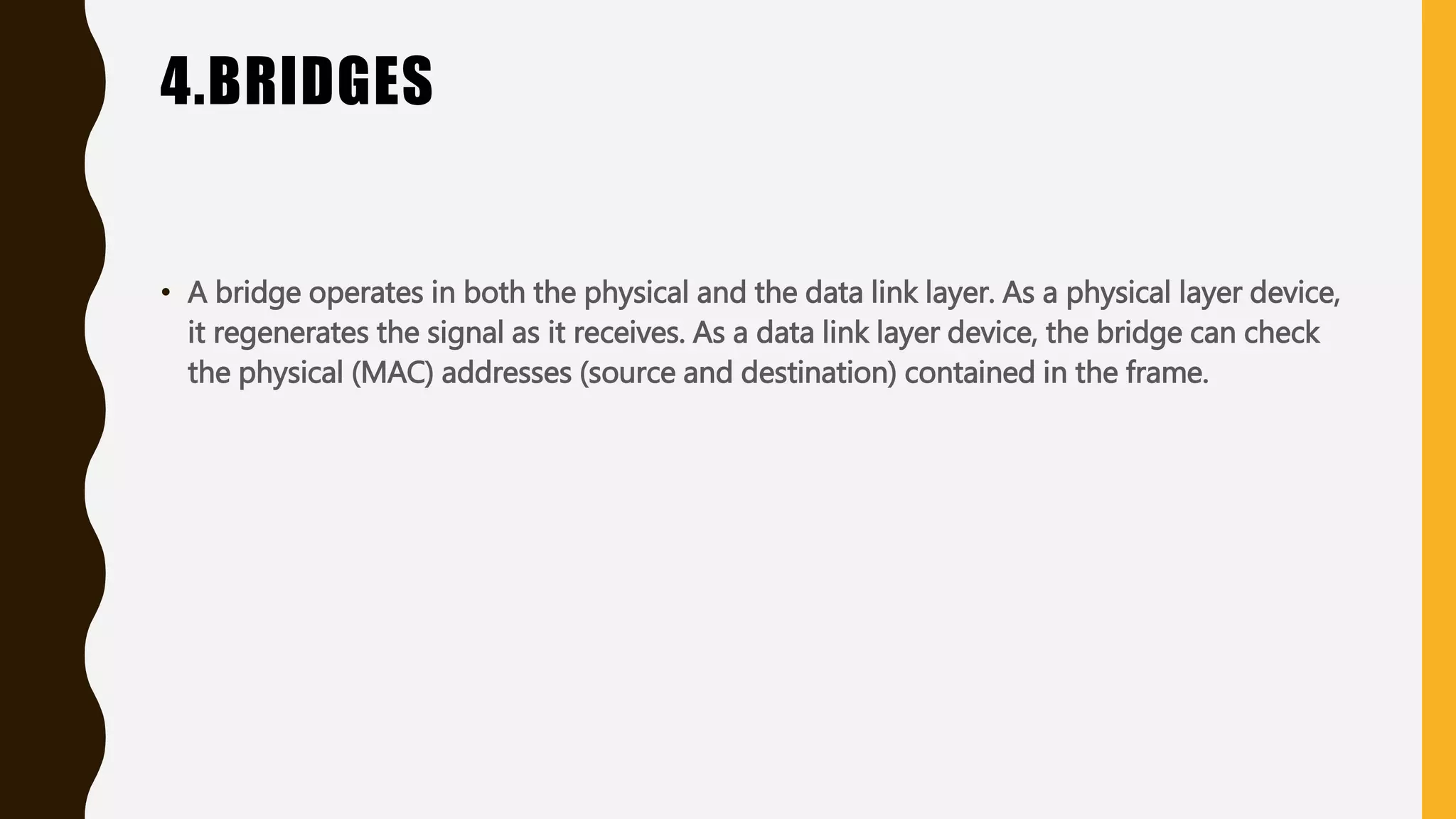 4.BRIDGES
• A bridge operates in both the physical and the data link layer. As a physical layer device,
it regenerates the signal as it receives. As a data link layer device, the bridge can check
the physical (MAC) addresses (source and destination) contained in the frame.
 