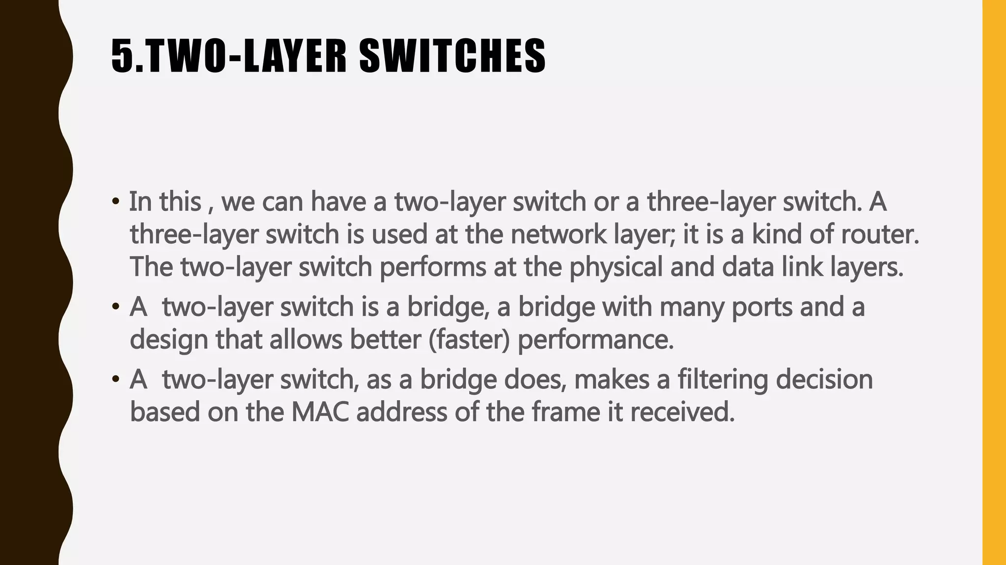 5.TWO-LAYER SWITCHES
• In this , we can have a two-layer switch or a three-layer switch. A
three-layer switch is used at the network layer; it is a kind of router.
The two-layer switch performs at the physical and data link layers.
• A two-layer switch is a bridge, a bridge with many ports and a
design that allows better (faster) performance.
• A two-layer switch, as a bridge does, makes a filtering decision
based on the MAC address of the frame it received.
 