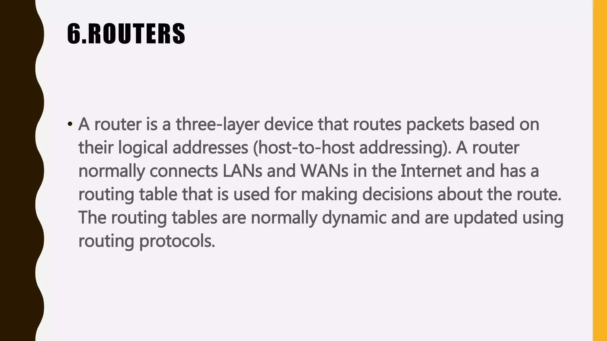 6.ROUTERS
• A router is a three-layer device that routes packets based on
their logical addresses (host-to-host addressing). A router
normally connects LANs and WANs in the Internet and has a
routing table that is used for making decisions about the route.
The routing tables are normally dynamic and are updated using
routing protocols.
 