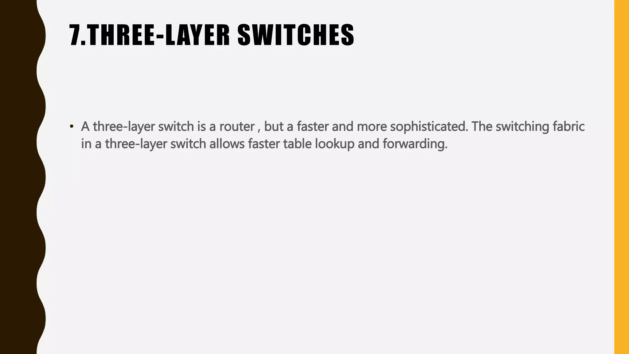 7.THREE-LAYER SWITCHES
• A three-layer switch is a router , but a faster and more sophisticated. The switching fabric
in a three-layer switch allows faster table lookup and forwarding.
 