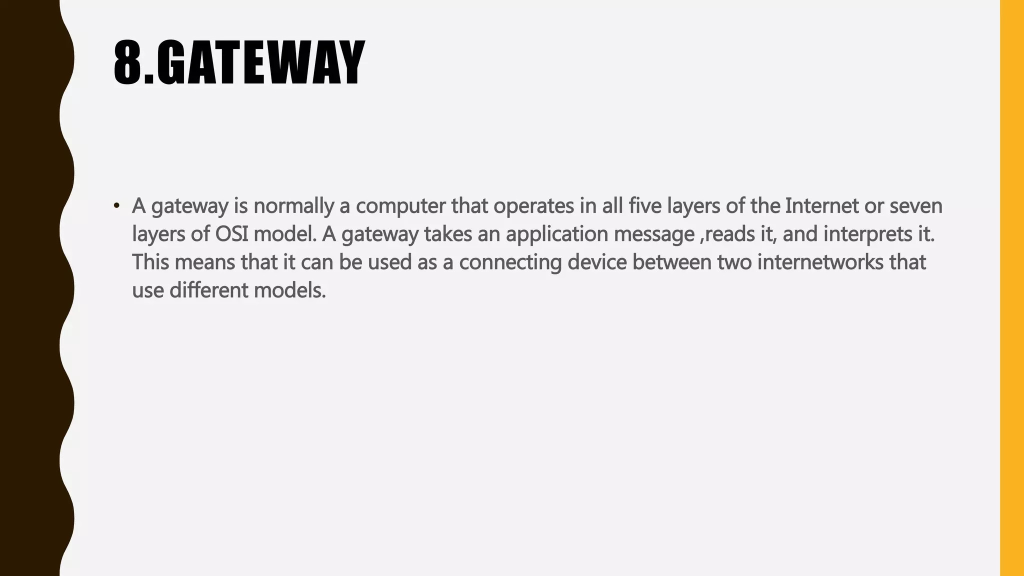 8.GATEWAY
• A gateway is normally a computer that operates in all five layers of the Internet or seven
layers of OSI model. A gateway takes an application message ,reads it, and interprets it.
This means that it can be used as a connecting device between two internetworks that
use different models.
 