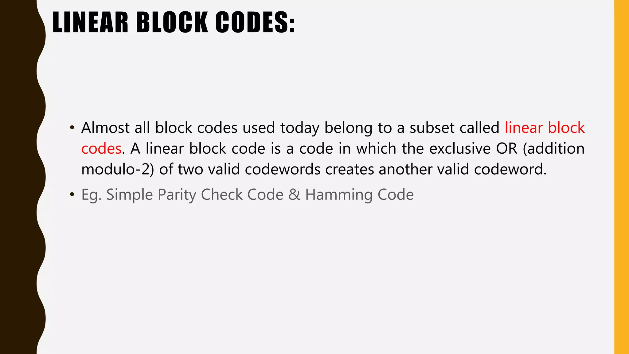 LINEAR BLOCK CODES:
• Almost all block codes used today belong to a subset called linear block
codes. A linear block code is a code in which the exclusive OR (addition
modulo-2) of two valid codewords creates another valid codeword.
• Eg. Simple Parity Check Code & Hamming Code
 