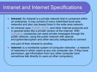 Intranet and Internet Specifications
 Intranet: An intranet is a private network that is contained within
an enterprise. It may consist of many interlinked local area
networks and also use leased lines in the wide area network.
 An intranet uses TCP/IP, HTTP, and other Internet protocols and
in general looks like a private version of the Internet. With
tunneling, companies can send private messages through the
public network, using the public network with special
encryption/decryption and other security safeguards to connect
one part of their intranet to another.
 Internet: is a worldwide system of computer networks - a network
of networks in which users at any one computer can, if they have
permission, get information from any other computer (and
sometimes talk directly to users at other computers).
 