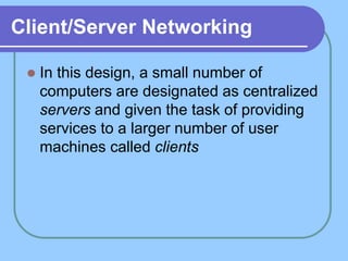Client/Server Networking
 In this design, a small number of
computers are designated as centralized
servers and given the task of providing
services to a larger number of user
machines called clients
 