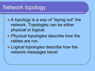 Network topology
 A topology is a way of “laying out” the
network. Topologies can be either
physical or logical.
 Physical topologies describe how the
cables are run.
 Logical topologies describe how the
network messages travel
 