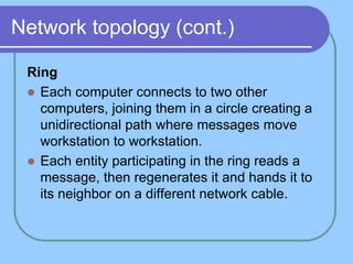 Network topology (cont.)
Ring
 Each computer connects to two other
computers, joining them in a circle creating a
unidirectional path where messages move
workstation to workstation.
 Each entity participating in the ring reads a
message, then regenerates it and hands it to
its neighbor on a different network cable.
 