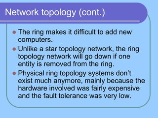 Network topology (cont.)
 The ring makes it difficult to add new
computers.
 Unlike a star topology network, the ring
topology network will go down if one
entity is removed from the ring.
 Physical ring topology systems don’t
exist much anymore, mainly because the
hardware involved was fairly expensive
and the fault tolerance was very low.
 