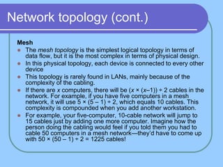 Network topology (cont.)
Mesh
 The mesh topology is the simplest logical topology in terms of
data flow, but it is the most complex in terms of physical design.
 In this physical topology, each device is connected to every other
device
 This topology is rarely found in LANs, mainly because of the
complexity of the cabling.
 If there are x computers, there will be (x × (x–1)) ÷ 2 cables in the
network. For example, if you have five computers in a mesh
network, it will use 5 × (5 – 1) ÷ 2, which equals 10 cables. This
complexity is compounded when you add another workstation.
 For example, your five-computer, 10-cable network will jump to
15 cables just by adding one more computer. Imagine how the
person doing the cabling would feel if you told them you had to
cable 50 computers in a mesh network—they’d have to come up
with 50 × (50 – 1) ÷ 2 = 1225 cables!
 
