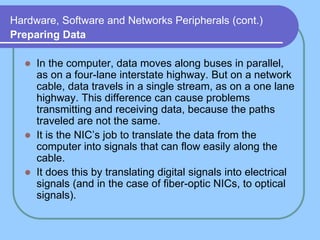 Hardware, Software and Networks Peripherals (cont.)
Preparing Data
 In the computer, data moves along buses in parallel,
as on a four-lane interstate highway. But on a network
cable, data travels in a single stream, as on a one lane
highway. This difference can cause problems
transmitting and receiving data, because the paths
traveled are not the same.
 It is the NIC’s job to translate the data from the
computer into signals that can flow easily along the
cable.
 It does this by translating digital signals into electrical
signals (and in the case of fiber-optic NICs, to optical
signals).
 