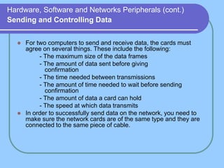 Hardware, Software and Networks Peripherals (cont.)
Sending and Controlling Data
 For two computers to send and receive data, the cards must
agree on several things. These include the following:
- The maximum size of the data frames
- The amount of data sent before giving
confirmation
- The time needed between transmissions
- The amount of time needed to wait before sending
confirmation
- The amount of data a card can hold
- The speed at which data transmits
 In order to successfully send data on the network, you need to
make sure the network cards are of the same type and they are
connected to the same piece of cable.
 