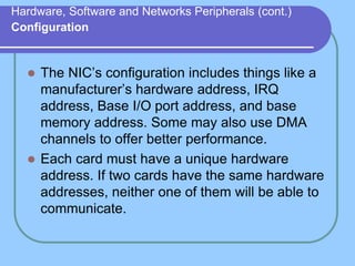 Hardware, Software and Networks Peripherals (cont.)
Configuration
 The NIC’s configuration includes things like a
manufacturer’s hardware address, IRQ
address, Base I/O port address, and base
memory address. Some may also use DMA
channels to offer better performance.
 Each card must have a unique hardware
address. If two cards have the same hardware
addresses, neither one of them will be able to
communicate.
 