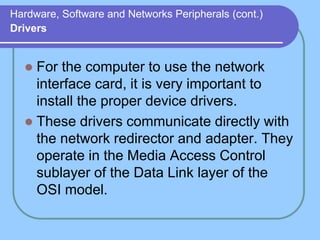 Hardware, Software and Networks Peripherals (cont.)
Drivers
 For the computer to use the network
interface card, it is very important to
install the proper device drivers.
 These drivers communicate directly with
the network redirector and adapter. They
operate in the Media Access Control
sublayer of the Data Link layer of the
OSI model.
 