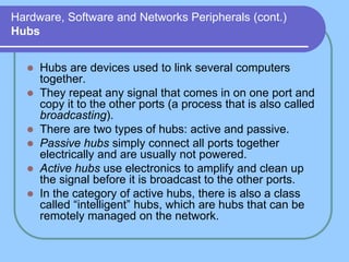 Hardware, Software and Networks Peripherals (cont.)
Hubs
 Hubs are devices used to link several computers
together.
 They repeat any signal that comes in on one port and
copy it to the other ports (a process that is also called
broadcasting).
 There are two types of hubs: active and passive.
 Passive hubs simply connect all ports together
electrically and are usually not powered.
 Active hubs use electronics to amplify and clean up
the signal before it is broadcast to the other ports.
 In the category of active hubs, there is also a class
called “intelligent” hubs, which are hubs that can be
remotely managed on the network.
 