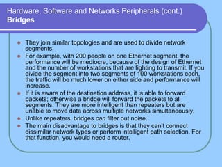 Hardware, Software and Networks Peripherals (cont.)
Bridges
 They join similar topologies and are used to divide network
segments.
 For example, with 200 people on one Ethernet segment, the
performance will be mediocre, because of the design of Ethernet
and the number of workstations that are fighting to transmit. If you
divide the segment into two segments of 100 workstations each,
the traffic will be much lower on either side and performance will
increase.
 If it is aware of the destination address, it is able to forward
packets; otherwise a bridge will forward the packets to all
segments. They are more intelligent than repeaters but are
unable to move data across multiple networks simultaneously.
 Unlike repeaters, bridges can filter out noise.
 The main disadvantage to bridges is that they can’t connect
dissimilar network types or perform intelligent path selection. For
that function, you would need a router.
 