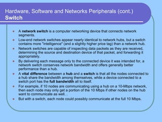Hardware, Software and Networks Peripherals (cont.)
Switch
 A network switch is a computer networking device that connects network
segments.
 Low-end network switches appear nearly identical to network hubs, but a switch
contains more "intelligence" (and a slightly higher price tag) than a network hub.
 Network switches are capable of inspecting data packets as they are received,
determining the source and destination device of that packet, and forwarding it
appropriately.
 By delivering each message only to the connected device it was intended for, a
network switch conserves network bandwidth and offers generally better
performance than a hub.
 A vital difference between a hub and a switch is that all the nodes connected to
a hub share the bandwidth among themselves, while a device connected to a
switch port has the full bandwidth all to itself.
 For example, if 10 nodes are communicating using a hub on a 10-Mbps network,
then each node may only get a portion of the 10 Mbps if other nodes on the hub
want to communicate as well. .
 But with a switch, each node could possibly communicate at the full 10 Mbps.
 