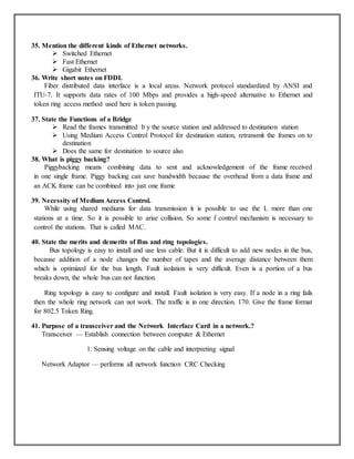 35. Mention the different kinds of Ethernet networks.
 Switched Ethernet
 Fast Ethernet
 Gigabit Ethernet
36. Write short notes on FDDI.
Fiber distributed data interface is a local areas. Network protocol standardized by ANSI and
ITU-7. It supports data rates of 100 Mbps and provides a high-speed alternative to Ethernet and
token ring access method used here is token passing.
37. State the Functions of a Bridge
 Read the frames transmitted b y the source station and addressed to destination station
 Using Medium Access Control Protocol for destination station, retransmit the frames on to
destination
 Does the same for destination to source also
38. What is piggy backing?
Piggybacking means combining data to sent and acknowledgement of the frame received
in one single frame. Piggy backing can save bandwidth because the overhead from a data frame and
an ACK frame can be combined into just one frame
39. Necessity of Medium Access Control.
While using shared mediums for data transmission it is possible to use the L more than one
stations at a time. So it is possible to arise collision. So some f control mechanism is necessary to
control the stations. That is called MAC.
40. State the merits and demerits of Bus and ring topologies.
Bus topology is easy to install and use less cable. But it is difficult to add new nodes in the bus,
because addition of a node changes the number of tapes and the average distance between them
which is optimized for the bus length. Fault isolation is very difficult. Even is a portion of a bus
breaks down, the whole bus can not function.
Ring topology is easy to configure and install. Fault isolation is very easy. If a node in a ring fails
then the whole ring network can not work. The traffic is in one direction. 170. Give the frame format
for 802.5 Token Ring.
41. Purpose of a transceiver and the Network Interface Card in a network.?
Transceiver — Establish connection between computer & Ethernet
1. Sensing voltage on the cable and interpreting signal
Network Adaptor — performs all network function CRC Checking
 