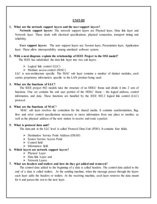 UNIT-III
1. What are the network support layers and the user support layers?
Network support layers: The network support layers are Physical layer, Data link layer and
Network layer. These deals with electrical specifications, physical connection, transport timing and
reliability.
User support layers: The user support layers are: Session layer, Presentation layer, Application
layer. These allow interoperability among unrelated software system.
2. With a neat diagram explain the relationship of IEEE Project to the OSI model?
The IEEE has subdivided the data link layer into two sub layers:
 Logical link control (LLC)
 Medium access control (MAC)
LLC is non-architecture specific. The MAC sub layer contains a number of distinct modules, each
carries proprietary information specific to the LAN product being used.
3. What are the functions of LLC?
The IEEE project 802 models take the structure of an HDLC frame and divide it into 2 sets of
functions. One set contains the end user portion of the HDLC frame - the logical address, control
information, and data. These functions are handled by the IEEE 802.2 logical link control (LLC)
protocol.
4. What are the functions of MAC?
MAC sub layer resolves the contention for the shared media. It contains synchronization, flag,
flow and error control specifications necessary to move information from one place to another, as
well as the physical address of the next station to receive and route a packet.
5. What is protocol data unit?
The data unit in the LLC level is called Protocol Data Unit (PDU). It contains four fields.
 Destination Service Point Address (DSAP)
 Source Service Access Point
 Control field
 Information field
6. Which layers are network support layers?
 Physical Layer
 Data link Layer and
 Network Layers
7. What are headers and trailers and how do they get added and removed?
The control data added to the beginning of a data is called headers. The control data added to the
end of a data is called trailers. At the sending machine, when the message passes through the layers
each layer adds the headers or trailers. At the receiving machine, each layer removes the data meant
for it and passes the rest to the next layer.
 
