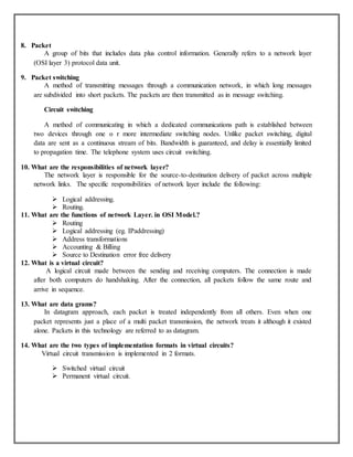 8. Packet
A group of bits that includes data plus control information. Generally refers to a network layer
(OSI layer 3) protocol data unit.
9. Packet switching
A method of transmitting messages through a communication network, in which long messages
are subdivided into short packets. The packets are then transmitted as in message switching.
Circuit switching
A method of communicating in which a dedicated communications path is established between
two devices through one o r more intermediate switching nodes. Unlike packet switching, digital
data are sent as a continuous stream of bits. Bandwidth is guaranteed, and delay is essentially limited
to propagation time. The telephone system uses circuit switching.
10. What are the responsibilities of network layer?
The network layer is responsible for the source-to-destination delivery of packet across multiple
network links. The specific responsibilities of network layer include the following:
 Logical addressing.
 Routing.
11. What are the functions of network Layer. in OSI Model.?
 Routing
 Logical addressing (eg. IPaddressing)
 Address transformations
 Accounting & Billing
 Source to Destination error free delivery
12. What is a virtual circuit?
A logical circuit made between the sending and receiving computers. The connection is made
after both computers do handshaking. After the connection, all packets follow the same route and
arrive in sequence.
13. What are data grams?
In datagram approach, each packet is treated independently from all others. Even when one
packet represents just a place of a multi packet transmission, the network treats it although it existed
alone. Packets in this technology are referred to as datagram.
14. What are the two types of implementation formats in virtual circuits?
Virtual circuit transmission is implemented in 2 formats.
 Switched virtual circuit
 Permanent virtual circuit.
 