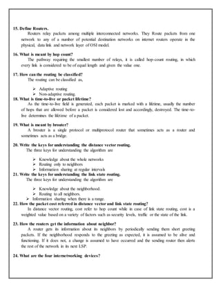 15. Define Routers.
Routers relay packets among multiple interconnected networks. They Route packets from one
network to any of a number of potential destination networks on internet routers operate in the
physical, data link and network layer of OSI model.
16. What is meant by hop count?
The pathway requiring the smallest number of relays, it is called hop-count routing, in which
every link is considered to be of equal length and given the value one.
17. How can the routing be classified?
The routing can be classified as,
 Adaptive routing
 Non-adaptive routing.
18. What is time-to-live or packet lifetime?
As the time-to-live field is generated, each packet is marked with a lifetime, usually the number
of hops that are allowed before a packet is considered lost and accordingly, destroyed. The time-to-
live determines the lifetime of a packet.
19. What is meant by brouter?
A brouter is a single protocol or multiprotocol router that sometimes acts as a router and
sometimes acts as a bridge.
20. Write the keys for understanding the distance vector routing.
The three keys for understanding the algorithm are
 Knowledge about the whole networks
 Routing only to neighbors
 Information sharing at regular intervals
21. Write the keys for understanding the link state routing.
The three keys for understanding the algorithm are
 Knowledge about the neighborhood.
 Routing to all neighbors.
 Information sharing when there is a range.
22. How the packet cost referred in distance vector and link state routing?
In distance vector routing, cost refer to hop count while in case of link state routing, cost is a
weighted value based on a variety of factors such as security levels, traffic or the state of the link.
23. How the routers get the information about neighbor?
A router gets its information about its neighbors by periodically sending them short greeting
packets. If the neighborhood responds to the greeting as expected, it is assumed to be alive and
functioning. If it does not, a change is assumed to have occurred and the sending router then alerts
the rest of the network in its next LSP.
24. What are the four internetworking devices?
 