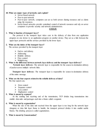 40. What are major types of networks and explain?
 Server-based network
 Peer-to-peer network
 Peer-to-peer network, computers can act as both servers sharing resources and as clients
using the resources.
 Server-based networks provide centralized control of network resources and rely on server
computers to provide security and network administration.
UNIT-IV
1. What is function of transport layer?
The protocol in the transport layer takes care in the delivery of data from one application
program on one device to an application program on another device. They act as a link between the
upper layer protocols and the services provided by the lower layer.
2. What are the duties of the transport layer?
The services provided by the transport layer
 End-to- end delivery
 Addressing
 Reliable delivery
 Flow control
 Multiplexing
3. What is the difference between network layer delivery and the transport layer delivery?
Network layer delivery: The network layer is responsible for the source-to-destination delivery
of packet across multiple network links.
Transport layer delivery: The transport layer is responsible for source-to-destination delivery
of the entire message.
4. What are the four aspects related to the reliable delivery of data?
The four aspects are,
 Error control
 Sequence control
 Loss control
 Duplication control
5. What is meant by segment?
At the sending and receiving end of the transmission, TCP divides long transmissions into
smaller data units and packages each into a frame called a segment.
6. What is meant by segmentation?
When the size of the data unit received from the upper layer is too long for the network layer
datagram or data link layer frame to handle, the transport protocol divides it into smaller usable
blocks. The dividing process is called segmentation.
7. What is meant by Concatenation?
 