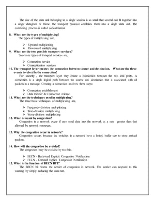 The size of the data unit belonging to a single session is so small that several can fit together into
a single datagram or frame, the transport protocol combines them into a single data unit. The
combining process is called concatenation.
8. What are the types of multiplexing?
The types of multiplexing are,
 Upward multiplexing
 Downward multiplexing
9. What are the two possible transport services?
Two basic types of transport services are,
 Connection service
 Connectionless services
10. The transport layer creates the connection between source and destination. What are the three
events involved in the connection?
For security , the transport layer may create a connection between the two end ports. A
connection is a single logical path between the source and destination that is associated with all
packets in a message. Creating a connection involves three steps:
 Connection establishment
 Data transfer & Connection release.
11. What are the techniques used in multiplexing?
The three basic techniques of multiplexing are,
 Frequency-division multiplexing
 Time-division multiplexing
 Wave-division multiplexing
12. What is meant by congestion?
Congestion in a network occur if user send data into the network at a rate greater than that
allowed by network resources.
13. Why the congestion occur in network?
Congestion occurs because the switches in a network have a limited buffer size to store arrived
packets.
14. How will the congestion be avoided?
The congestion may be avoided by two bits
 BECN - Backward Explicit Congestion Notification
 FECN - Forward Explicit Congestion Notification
15. What is the function of BECN BIT?
The BECN bit warns the sender of congestion in network. The sender can respond to this
warning by simply reducing the data rate.
 