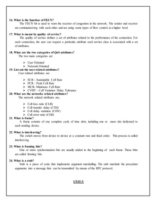 16. What is the function of FECN?
The FECN bit is used to warn the receiver of congestion in the network. The sender and receiver
are communicating with each other and are using some types of flow control at a higher level.
17. What is meant by quality of service?
The quality of service defines a set of attributes related to the performance of the connection. For
each connection, the user can request a particular attribute each service class is associated with a set
of attributes.
18. What are the two categories of QoS attributes?
The two main categories are
 User Oriented
 Network Oriented
19. List out the user related attributes?
User related attributes are
 SCR – Sustainable Cell Rate
 PCR – Peak Cell Rate
 MCR- Minimum Cell Rate
 CVDT – Cell Variation Delay Tolerance
20. What are the networks related attributes?
The network related attributes are,
 Cell loss ratio (CLR)
 Cell transfer delay (CTD)
 Cell delay variation (CDV)
 Cell error ratio (CER)
21. What is frame?
A frame consists of one complete cycle of time slots, including one or more slot dedicated to
each sending device.
22. What is interleaving?
The switch moves from device to device at a constant rate and fixed order. This process is called
interleaving.
23. What is framing bits?
One or more synchronization bits are usually added to the beginning of each frame. These bitts
are called framing bits.
24. What is a stub?
Stub is a piece of code that implements argument marshalling. The stub marshals the procedure
arguments into a message that can be transmitted by means of the RPC protocol.
UNIT-V
 