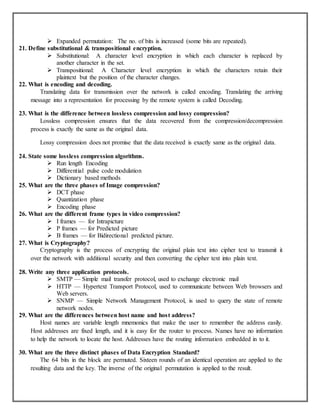  Expanded permutation: The no. of bits is increased (some bits are repeated).
21. Define substitutional & transpositional encryption.
 Substitutional: A character level encryption in which each character is replaced by
another character in the set.
 Transpositional: A Character level encryption in which the characters retain their
plaintext but the position of the character changes.
22. What is encoding and decoding.
Translating data for transmission over the network is called encoding. Translating the arriving
message into a representation for processing by the remote system is called Decoding.
23. What is the difference between lossless compression and lossy compression?
Lossless compression ensures that the data recovered from the compression/decompression
process is exactly the same as the original data.
Lossy compression does not promise that the data received is exactly same as the original data.
24. State some lossless compression algorithms.
 Run length Encoding
 Differential pulse code modulation
 Dictionary based methods
25. What are the three phases of Image compression?
 DCT phase
 Quantization phase
 Encoding phase
26. What are the different frame types in video compression?
 I frames — for Intrapicture
 P frames — for Predicted picture
 B frames — for Bidirectional predicted picture.
27. What is Cryptography?
Cryptography is the process of encrypting the original plain text into cipher text to transmit it
over the network with additional security and then converting the cipher text into plain text.
28. Write any three application protocols.
 SMTP — Simple mail transfer protocol, used to exchange electronic mail
 HTTP — Hypertext Transport Protocol, used to communicate between Web browsers and
Web servers.
 SNMP — Simple Network Management Protocol, is used to query the state of remote
network nodes.
29. What are the differences between host name and host address?
Host names are variable length mnemonics that make the user to remember the address easily.
Host addresses are fixed length, and it is easy for the router to process. Names have no information
to help the network to locate the host. Addresses have the routing information embedded in to it.
30. What are the three distinct phases of Data Encryption Standard?
The 64 bits in the block are permuted. Sixteen rounds of an identical operation are applied to the
resulting data and the key. The inverse of the original permutation is applied to the result.
 
