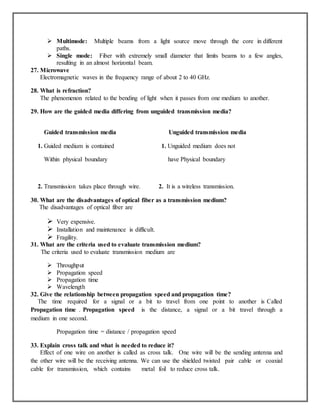  Multimode: Multiple beams from a light source move through the core in different
paths.
 Single mode: Fiber with extremely small diameter that limits beams to a few angles,
resulting in an almost horizontal beam.
27. Microwave
Electromagnetic waves in the frequency range of about 2 to 40 GHz.
28. What is refraction?
The phenomenon related to the bending of light when it passes from one medium to another.
29. How are the guided media differing from unguided transmission media?
Guided transmission media Unguided transmission media
1. Guided medium is contained 1. Unguided medium does not
Within physical boundary have Physical boundary
2. Transmission takes place through wire. 2. It is a wireless transmission.
30. What are the disadvantages of optical fiber as a transmission medium?
The disadvantages of optical fiber are
 Very expensive.
 Installation and maintenance is difficult.
 Fragility.
31. What are the criteria used to evaluate transmission medium?
The criteria used to evaluate transmission medium are
 Throughput
 Propagation speed
 Propagation time
 Wavelength
32. Give the relationship between propagation speed and propagation time?
The time required for a signal or a bit to travel from one point to another is Called
Propagation time . Propagation speed is the distance, a signal or a bit travel through a
medium in one second.
Propagation time = distance / propagation speed
33. Explain cross talk and what is needed to reduce it?
Effect of one wire on another is called as cross talk. One wire will be the sending antenna and
the other wire will be the receiving antenna. We can use the shielded twisted pair cable or coaxial
cable for transmission, which contains metal foil to reduce cross talk.
 