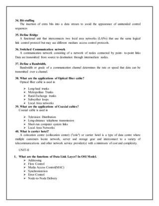 34. Bit stuffing
The insertion of extra bits into a data stream to avoid the appearance of unintended control
sequences
35. Define Bridge
A functional unit that interconnects two local area networks (LANs) that use the same logical
link control protocol but may use different medium access control protocols.
36. Switched Communication network
A communication network consisting of a network of nodes connected by point- to-point links
Data are transmitted from source to destination through intermediate nodes.
37. Define a Bandwidth.
Bandwidth or grade of a communication channel determines the rate or speed that data can be
transmitted over a channel.
38. What are the applications of Optical fiber cable?
Optical fiber cable is used in
 Long-haul trunks
 Metropolitan Trunks
 Rural-Exchange trunks
 Subscriber loops
 Local Area networks
39. What are the applications of Coaxial cables?
Coaxial cable is used in
 Television Distribution
 Long-distance telephone transmission
 Short-run computer system links
 Local Area Networks
40. What is carrier hotel?
A colocation centre (collocation center) ("colo") or carrier hotel is a type of data centre where
multiple customers locate network, server and storage gear and interconnect to a variety of
telecommunications and other network service provider(s) with a minimum of cost and complexity.
UNIT-II
1. What are the functions of Data Link Layer? In OSI Model.
 Addressing
 Flow Control
 Media Access Control(MAC)
 Synchronization
 Error Control
 Node-to-Node Delivery
 