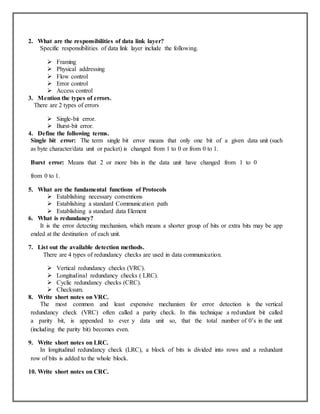 2. What are the responsibilities of data link layer?
Specific responsibilities of data link layer include the following.
 Framing
 Physical addressing
 Flow control
 Error control
 Access control
3. Mention the types of errors.
There are 2 types of errors
 Single-bit error.
 Burst-bit error.
4. Define the following terms.
Single bit error: The term single bit error means that only one bit of a given data unit (such
as byte character/data unit or packet) is changed from 1 to 0 or from 0 to 1.
Burst error: Means that 2 or more bits in the data unit have changed from 1 to 0
from 0 to 1.
5. What are the fundamental functions of Protocols
 Establishing necessary conventions
 Establishing a standard Communication path
 Establishing a standard data Element
6. What is redundancy?
It is the error detecting mechanism, which means a shorter group of bits or extra bits may be app
ended at the destination of each unit.
7. List out the available detection methods.
There are 4 types of redundancy checks are used in data communication.
 Vertical redundancy checks (VRC).
 Longitudinal redundancy checks ( LRC).
 Cyclic redundancy checks (CRC).
 Checksum.
8. Write short notes on VRC.
The most common and least expensive mechanism for error detection is the vertical
redundancy check (VRC) often called a parity check. In this technique a redundant bit called
a parity bit, is appended to ever y data unit so, that the total number of 0’s in the unit
(including the parity bit) becomes even.
9. Write short notes on LRC.
In longitudinal redundancy check (LRC), a block of bits is divided into rows and a redundant
row of bits is added to the whole block.
10. Write short notes on CRC.
 