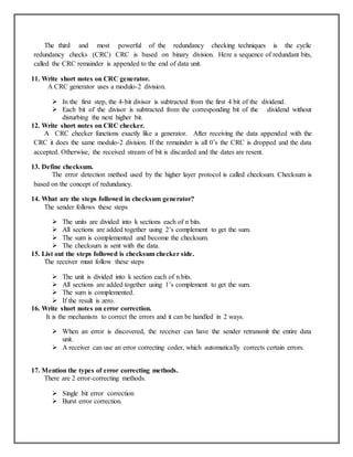 The third and most powerful of the redundancy checking techniques is the cyclic
redundancy checks (CRC) CRC is based on binary division. Here a sequence of redundant bits,
called the CRC remainder is appended to the end of data unit.
11. Write short notes on CRC generator.
A CRC generator uses a modulo-2 division.
 In the first step, the 4-bit divisor is subtracted from the first 4 bit of the dividend.
 Each bit of the divisor is subtracted from the corresponding bit of the dividend without
disturbing the next higher bit.
12. Write short notes on CRC checker.
A CRC checker functions exactly like a generator. After receiving the data appended with the
CRC it does the same modulo-2 division. If the remainder is all 0’s the CRC is dropped and the data
accepted. Otherwise, the received stream of bit is discarded and the dates are resent.
13. Define checksum.
The error detection method used by the higher layer protocol is called checksum. Checksum is
based on the concept of redundancy.
14. What are the steps followed in checksum generator?
The sender follows these steps
 The units are divided into k sections each of n bits.
 All sections are added together using 2’s complement to get the sum.
 The sum is complemented and become the checksum.
 The checksum is sent with the data.
15. List out the steps followed is checksum checker side.
The receiver must follow these steps
 The unit is divided into k section each of n bits.
 All sections are added together using 1’s complement to get the sum.
 The sum is complemented.
 If the result is zero.
16. Write short notes on error correction.
It is the mechanism to correct the errors and it can be handled in 2 ways.
 When an error is discovered, the receiver can have the sender retransmit the entire data
unit.
 A receiver can use an error correcting coder, which automatically corrects certain errors.
17. Mention the types of error correcting methods.
There are 2 error-correcting methods.
 Single bit error correction
 Burst error correction.
 