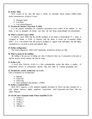 26. Define ARQ.
Error control in the data link layer is based on Automatic repeat request (ARQ), which
means retransmission of data in 3 cases.
 Damaged frame
 Lost frame
 Lost acknowledgment.
27. Mention the function of go-back N-ARQ.
It is the popular mechanism for continuous transmission error control. In the method, if our
frame is lost or damaged, all frames sent since the last frame acknowledged are retransmitted.
28. What is selective reject ARQ?
In selective reject ARQ only the specific damaged or lost frame is retransmitted. If a frame is
corrupted in transit, a NAK is returned and the frame is resent out of sequence. Define
HDLC. It is a bit-oriented data link protocol designed to support both half-duplex and full duplex
communication over point to point and midpoint links.
29. Define configuration.
The bond configuration refers to the relationship of hardware devices on a link.
30. What is meant by bit stuffing?
Bit stuffing is the process of adding one extra 0 whenever there are 5 consecutive in the data so
that the receiver doesn’t mistake the data for a flag.
31. Define LAN.
A Local Area Network (LAN) is a data communication system that allows a number of
independent devices to communicate directly with each other in a limited geographic area.
32. Mention the various architecture in a LAN.
LAN is dominated by 4 architectures.
 Ethernet
 Token bus
 Token ring
 Fiber distributed data interface ( FDDI)
33. Define a standard 802.3
IEEE 802.3 supports a LAN standard originally developed by Xerox and later extended by a
joint venture between digital equipment corporations. Intel Corporation and Xerox. This was
called ‘Ethernet’.
34. List the most command kinds of Base band 802.3 LAN.
 10 Base 5
 10 Base 2
 10 Base T
 1 Base 5
 100 Base T
 