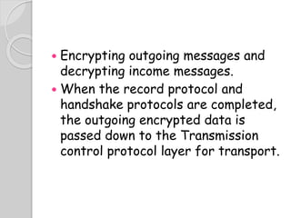  Encrypting outgoing messages and
decrypting income messages.
 When the record protocol and
handshake protocols are completed,
the outgoing encrypted data is
passed down to the Transmission
control protocol layer for transport.
 