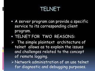 TELNET
 A server program can provide a specific
service to its corresponding client
program.
 TELNET FOR TWO REASONS:
 The simple plaintext architecture of
telnet allows as to explain the issues
and challenges related to the concept
of remote logging.
 Network administration of an use telnet
for diagnostic and debugging purposes.
 