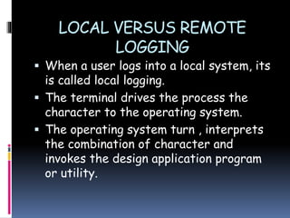 LOCAL VERSUS REMOTE
LOGGING
 When a user logs into a local system, its
is called local logging.
 The terminal drives the process the
character to the operating system.
 The operating system turn , interprets
the combination of character and
invokes the design application program
or utility.
 