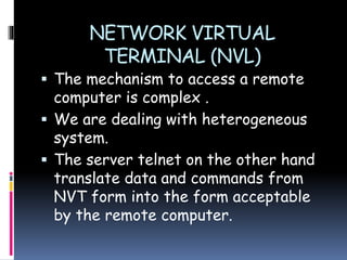 NETWORK VIRTUAL
TERMINAL (NVL)
 The mechanism to access a remote
computer is complex .
 We are dealing with heterogeneous
system.
 The server telnet on the other hand
translate data and commands from
NVT form into the form acceptable
by the remote computer.
 